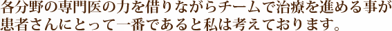 各分野の専門医の力を借りながらチームで治療を進める事が患者さんにとって一番であると私は考えております。