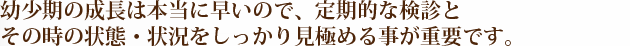 幼少期の成長は本当に早いので、定期的な検診と その時の状態・状況をしっかり見極める事が重要です。