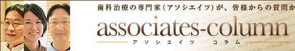 アソシエイツ・コラム　歯科治療の専門家が皆様から治療の事、ご不安な事にお答えいたします。